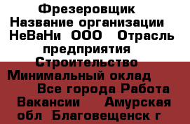 Фрезеровщик › Название организации ­ НеВаНи, ООО › Отрасль предприятия ­ Строительство › Минимальный оклад ­ 60 000 - Все города Работа » Вакансии   . Амурская обл.,Благовещенск г.